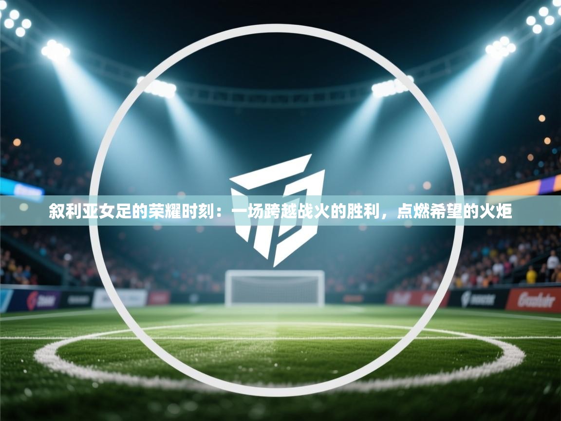 叙利亚女足的荣耀时刻：一场跨越战火的胜利，点燃希望的火炬