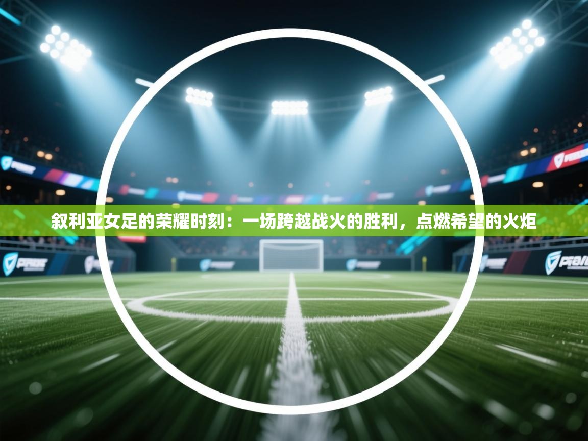 叙利亚女足的荣耀时刻:一场跨越战火的胜利,点燃希望的火炬 第2张